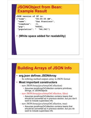 JSONObject from Bean:
     Example Result
     JSON version of SF is:
     {"time":       "06:00:55 AM"
                              AM",
      "name":       "San Francisco",
      "timeZone":   -3,
      "pop":        744041,
      "population": " 744,041"}


     • (White space added for readability)




22




     Building Arrays of JSON Info
     • org.json defines JSONArray
       – Its toString method outputs array in JSON format
     • Most important constructors
       – new JSONA
             JSONArray(javaArrayOrCollection)
                      (j A      O C ll i )
          • Assumes javaArrayOrCollection contains primitives,
            Strings, or JSONObjects
       – new JSONArray(javaArrayOrCollection, false)
          • Assumes javaArrayOrCollection contains beans that
            should be converted as in previous section, but you don’t
                                      p               ,     y
            want to include superclass info
       – new JSONArray(javaArrayOrCollection, true)
          • Assumes javaArrayOrCollection contains beans that
            should be converted as in previous section, but you do
            want to include superclass info
23
 