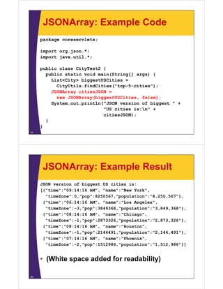 JSONArray: Example Code
     package coreservlets;

     import org.json.*;
     import java.util.*;

     public class CityTest2 {
       public static void main(String[] args) {
         List<City> biggestUSCities =
           CityUtils.findCities("top-5-cities");
         JSONArray citiesJSON =
           new JSONArray(biggestUSCities, false);
            e JSO     ay(b ggestUSC t es, a se);
         System.out.println("JSON version of biggest " +
                            "US cities is:n" +
                                      );
                            citiesJSON);
       }
     }
24




      JSONArray: Example Result
     JSON version of biggest US cities is:
     [{"time":"09:14:16 AM" "name":"New York"
                        AM",             York",
       "timeZone":0,"pop":8250567,"population":"8,250,567"},
      {"time":"06:14:16 AM", "name":"Los Angeles",
       "timeZone":-3,"pop":3849368,"population":"3,849,368"},
       "timeZone": 3 "pop":3849368 "population":"3 849 368"}
      {"time":"08:14:16 AM", "name":"Chicago",
       "timeZone":-1,"pop":2873326,"population":"2,873,326"},
      {"time":"08:14:16 AM", "
      {"ti " "08 14 16 AM" "name":"Houston",
                                  " "H   t "
       "timeZone":-1,"pop":2144491,"population":"2,144,491"},
      {"time":"07:14:16 AM", "name":"Phoenix",
       "timeZone":-2,"pop":1512986,"population":"1,512,986"}]
       "ti Z    " 2 "    " 1512986 "    l ti " "1 512 986"}]


     • (White space added for readability)

25
 