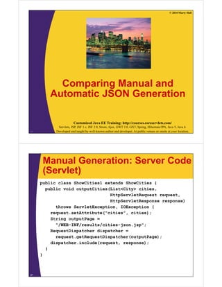 © 2010 Marty Hall




          Comparing M
          C      i  Manual and
                          l d
        Automatic JSON Generation

                        Customized Java EE Training: http://courses.coreservlets.com/
            Servlets, JSP, JSF 1.x, JSF 2.0, Struts, Ajax, GWT 2.0, GXT, Spring, Hibernate/JPA, Java 5, Java 6.
26         Developed and taught by well-known author and developer. At public venues or onsite at your location.




      Manual Generation: Server Code
      (Servlet)
     public class ShowCities1 extends ShowCities {
       public void outputCities(List<City> cities
                                           cities,
                                HttpServletRequest request,
                                HttpServletResponse response)
           throws ServletException IOException {
                  ServletException,
         request.setAttribute("cities", cities);
         String outputPage =
           "/WEB-INF/results/cities-json.jsp";
           "/WEB INF/    lt / iti   j    j "
         RequestDispatcher dispatcher =
           request.getRequestDispatcher(outputPage);
         dispatcher.include(request, response);
         di   t h   i l d (       t          )
       }
     }



27
 
