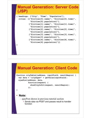 Manual Generation: Server Code
      (JSP)
     { headings: ["City", "Time", "Population"],
       cities: [["${cities[0] name}" "${cities[0] time}"
               [["${cities[0].name}", "${cities[0].time}",
                 "${cities[0].population}"],
                ["${cities[1].name}", "${cities[1].time}",
                 "${cities[1].population}"],
                ["${cities[2].name}", "${cities[2].time}",
                 "${cities[2].population}"],
                ["${cities[3].name}", "${cities[3].time}",
                 "${cities[3].population}"],
                [ ${
                ["${cities[4].name}", "${cities[4].time}",
                          [ ]     } , ${       [ ]     } ,
                 "${cities[4].population}"]]
     }



28




      Manual Generation: Client Code
     function cityTable1(address, inputField, resultRegion) {
       var data = "cityType=" + getValue(inputField);
       ajaxPost(address, data,
                function(request) {
                  showCityInfo1(request,
                  showCityInfo1(request resultRegion);
                });
     }


     • Note:
        – ajaxPost shown in previous tutorial section
           • Sends data via POST and passes result to handler
             function



29
 