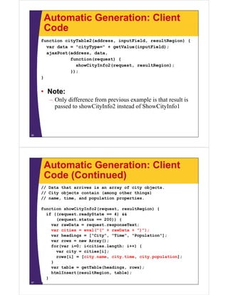 Automatic Generation: Client
      Code
     function cityTable2(address, inputField, resultRegion) {
       var data = "cityType=" + getValue(inputField);
       ajaxPost(address, data,
                function(request) {
                  showCityInfo2(request,
                  showCityInfo2(request resultRegion);
                });
     }


     • Note:
        – Only difference from previous example is that result is
          passed to showCityInfo2 instead of ShowCityInfo1



36




      Automatic Generation: Client
      Code (Continued)
     // Data that arrives is an array of city objects.
     // City objects contain (among other things)
     // name, time, and population properties.

     function showCityInfo2(request, resultRegion) {
       if ((request.readyState == 4) &&
           (request.status == 200)) {
         var rawData = request.responseText;
         var cities = eval("(" + rawData + ")");
                      eval( (               ) );
         var headings = ["City", "Time", "Population"];
         var rows = new Array();
         for(var i=0; i<cities.length; i++) {
           var city = cities[i];
           rows[i] = [city.name, city.time, city.population];
         }
         var t bl = getTable(headings, rows);
             table     tT bl (h di          )
         htmlInsert(resultRegion, table);
       }
37
     }
 