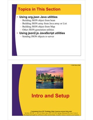 Topics in This Section
    • Using org.json Java utilities
      –   Building JSON object from bean
      –   Building JSON array from Java array or List
      –   Building JSON object from Map
      –   Other JSON-generation utilities
    • Using json2.js JavaScript utilities
      – Sending JSON objects to server




4




                                                                                                 © 2010 Marty Hall




                         Intro and Setup

                        Customized Java EE Training: http://courses.coreservlets.com/
            Servlets, JSP, JSF 1.x, JSF 2.0, Struts, Ajax, GWT 2.0, GXT, Spring, Hibernate/JPA, Java 5, Java 6.
           Developed and taught by well-known author and developer. At public venues or onsite at your location.
 