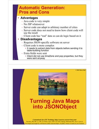 Automatic Generation:
     Pros and Cons
     • Advantages
       – Java code i very simple
         J       d is       i l
       – No JSP whatsoever
       – Server code can adapt to arbitrary number of cities
                             p            y
       – Server code does not need to know how client code will
         use the result
       – Client code has “real” data so can do logic based on it
                          real
     • Disadvantages
       – Requires JSON-specific software on server
       – Client code is more complex
           • It needs to extract data from objects before sending it to
             table-building function
       – Extra fields were sent
           • Client did not use timeZone and pop properties, but they
40
             were sent anyway




                                                                                                 © 2010 Marty Hall




                  Turning Java Maps
                   into JSONObject
                               j

                        Customized Java EE Training: http://courses.coreservlets.com/
            Servlets, JSP, JSF 1.x, JSF 2.0, Struts, Ajax, GWT 2.0, GXT, Spring, Hibernate/JPA, Java 5, Java 6.
           Developed and taught by well-known author and developer. At public venues or onsite at your location.
 