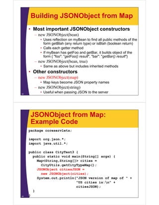 Building JSONObject from Map
     • Most important JSONObject constructors
       – new JSONObject(bean)
          • Uses reflection on myBean to find all public methods of the
            form getBlah (any return type) or isBlah (boolean return)
                 g         ( y         yp )             (              )
          • Calls each getter method
          • If myBean has getFoo and getBar, it builds object of the
            form { "foo": "getFoo() result , "bar": "getBar() result }
                    foo : getFoo() result", bar : getBar() result"}
       – new JSONObject(bean, true)
          • Same as above but includes inherited methods
     • Oth constructors
       Other   t   t
       – new JSONObject(map)
          • Map keys become JSON property names
       – new JSONObject(string)
42
          • Useful when passing JSON to the server




     JSONObject from Map:
     Example Code
     package coreservlets;

     import org.json.*;
     import java.util.*;

     public class CityTest3 {
       public static void main(String[] args) {
         Map<String,String[]> cities =
         M <St i    St i []> iti
           CityUtils.getCityTypeMap();
         JSONObject citiesJSON =
           new JSONObject(cities);
                         (       )
         System.out.println("JSON version of map of " +
                            "US cities is:n" +
                            citiesJSON);
       }
43   }
 