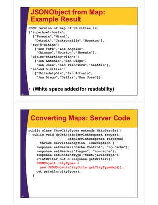 JSONObject from Map:
      Example Result
     JSON version of map of US cities is:
     { superbowl hosts :
     {"superbowl-hosts":
       ["Phoenix","Miami",
        "Detroit","Jacksonville","Houston"],
       top 5 cities :
      "top-5-cities":
        ["New York","Los Angeles",
         "Chicago","Houston","Phoenix"],
       cities starting with s :
      "cities-starting-with-s":
        ["San Antonio","San Diego",
         "San Jose","San Francisco","Seattle"],
       seco d 5 c t es :
      "second-5-cities":
        ["Philadelphia","San Antonio",
         "San Diego","Dallas","San Jose"]}


     • (White space added for readability)
44




      Converting Maps: Server Code
     public class ShowCityTypes extends HttpServlet {
       public void doGet(HttpServletRequest request
                                            request,
                         HttpServletResponse response)
           throws ServletException, IOException {
         response.setHeader( Cache Control
         response setHeader("Cache-Control", "no-cache");
                                              no cache );
         response.setHeader("Pragma", "no-cache");
         response.setContentType("text/javascript");
         PrintWriter out = response.getWriter();
         JSONObject cityTypes =
           new JSONObject(CityUtils.getCityTypeMap());
         out.p
         out.println(cityTypes);
                 t (c ty ypes);
       }




45
 