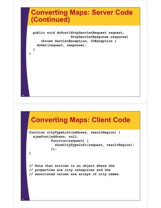Converting Maps: Server Code
         (Continued)
         public void doPost(HttpServletRequest request
                                               request,
                            HttpServletResponse response)
             throws ServletException, IOException {
           doGet(request,
           doGet(request response);
         }
     }




46




         Converting Maps: Client Code
     function cityTypeList(address, resultRegion) {
       ajaxPost(address, null,
       ajaxPost(address null
                function(request) {
                  showCityTypeInfo(request, resultRegion);
                });
     }


     // Data that arrives is an object where the
     // properties are city categories and the
     // assoc ated values a e a ays o c ty names.
        associated a ues are arrays of city a es.




47
 