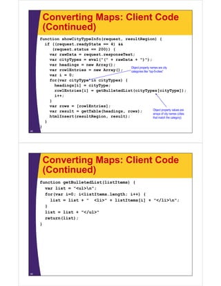 Converting Maps: Client Code
      (Continued)
     function showCityTypeInfo(request, resultRegion) {
       if ((request.readyState == 4) &&
          (request.status == 200)) {
         var rawData = request.responseText;
         var cityTypes = eval("(" + rawData + ")");
         var headings = new Array();
                                           Object property names are city
         var row1Entries = new Array();    categories like “top-5-cities”
         var i = 0;
         for(var cityType in cityTypes) {
           headings[i] = cityType;
           row1Entries[i] = getBulletedList(cityTypes[cityType]);
           i++;
         }
         var rows = [row1Entries];
         var result = getTable(headings, rows);                Object property values are
                                                               arrays of city names (
                                                                   y        y       (cities
         htmlInsert(resultRegion, result);
         ht lI    t(    ltR i         lt)                      that match the category)
       }
     }
48




      Converting Maps: Client Code
      (Continued)
     function getBulletedList(listItems) {
       var list = "<ul>n";
       for(var i=0; i<listItems.length; i++) {
         list = list + " <li>" + listItems[i] + "</li>n";
       }
       list = list + "</ul>"
       return(list);
     }




49
 