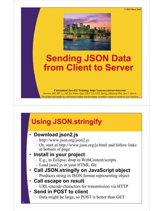 © 2010 Marty Hall




             Sending JSON Data
            from Client to Server

                       Customized Java EE Training: http://courses.coreservlets.com/
           Servlets, JSP, JSF 1.x, JSF 2.0, Struts, Ajax, GWT 2.0, GXT, Spring, Hibernate/JPA, Java 5, Java 6.
          Developed and taught by well-known author and developer. At public venues or onsite at your location.




     Using JSON.stringify
     • Download json2.js
       – h //
         http://www.json.org/json2.js
                       j       /j 2 j
       – Or, start at http://www.json.org/js.html and follow links
         at bottom of page
     • Install in your project
       – E.g., in Eclipse, drop in WebContent/scripts
       – Load json2.js in your HTML file
                json2 js
     • Call JSON.stringify on JavaScript object
       – Produces string in JSON format representing object
                       g                  p        g j
     • Call escape on result
       – URL-encode characters for transmission via HTTP
     • S d in POST to client
       Send i      t li t
       – Data might be large, so POST is better than GET
53
 