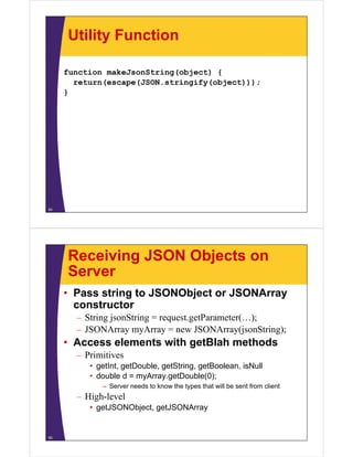 Utility Function

     function makeJsonString(object) {
       return(escape(JSON.stringify(object)));
     }




54




     Receiving JSON Objects on
     Server
     • Pass string to JSONObject or JSONArray
       constructor
       – String jsonString = request.getParameter(…);
       – JSONArray myArray = new JSONArray(jsonString);
     • Access elements with getBlah methods
       – Primitives
          • getInt, getDouble, getString, getBoolean, isNull
          • double d = myArray.getDouble(0);
             – S
               Server needs t know the types that will b sent f
                         d to k    th t      th t ill be    t from client
                                                                    li t
       – High-level
          • getJSONObject, getJSONArray


55
 