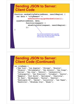 Sending JSON to Server:
      Client Code
     function randomCityTable(address, resultRegion) {
       var data = "cityNames=" +
                    cityNames=
                  makeJsonString(getRandomCities());
       ajaxPost(address, data,
                function(request) {
                  showCityInfo2(request, resultRegion);
                });
     }

                             This is the same showCityInfo2 function used earlier.
                             Takes an array of city objects and makes HTML table
                             from their names, times, and populations.




56




      Sending JSON to Server:
      Client Code (Continued)
     var cityNames =
       [ New York , Los Angeles", Chicago , Houston ,
       ["New York", "Los Angeles , "Chicago", "Houston",
        "Phoenix", "Philadelphia", "San Antonio", "San Diego",
        "Dallas", "San Jose", "Detroit", "Jacksonville",
        "Indianapolis", "San Francisco", "Columbus", "Austin",
                p     ,                ,           ,         ,
        "Memphis", "Fort Worth", "Baltimore", "Charlotte",
        "El Paso", "Milwaukeee", "Boston", "Seattle",
        "Washington DC", "Denver", "Louisville", "Las Vegas",
        "Nashville", "Oklahoma City", "Miami"];




57
 