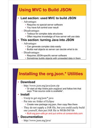 Using MVC to Build JSON
    • Last section: used MVC to build JSON
      – Advantages
         • Requires no special server software
         • You have full control over result
      – Disadvantages
         • Tedious for complex data structures
         • Oft requires knowledge of how server will use data
           Often     i   k    l d     fh         ill     d t
    • This section: turning Java into JSON
      – Advantages
         • Can generate complex data easily
         • Builds real objects so server can decide what to do
      – Di d
        Disadvantages
         • Requires JSON-specific server software
6        • Sometimes builds objects with unneeded data in them




    Installing the org.json.* Utilities
    • Download
      – http://www.json.org/java/json.zip
         • Or start at http://www.json.org/java/ and follow link that
           says “Free source code is available”.
             y
    • Install
      – Unzip to get org/json/*.java
      – Put into src folder of Eclipse
         • Create new package org.json, then copy files there
      – They do not supply a JAR file but you could easily build
                                  file,
        one yourself, then put JAR file in WEB-INF/lib
         • Built org.json-utils.jar and put online at coreservlets.com
    • Documentation
      – http://www.json.org/java/
7
 