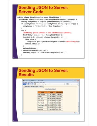 Sending JSON to Server:
      Server Code
     public class ShowCities3 extends ShowCities {
       p
       protected List<City> getCities(HttpServletRequest request) {
                         y g         (    p        q       q    )
         String cityNames = request.getParameter("cityNames");
         if ((cityNames == null) || (cityNames.trim().equals(""))) {
           cityNames = "['New York', 'Los Angeles]";
         }
         try {
           JSONArray jsonCityNames = new JSONArray(cityNames);
           List<City> c t es = new ArrayList<City>();
             st C ty cities     e      ay st C ty ();
           for(int i=0; i<jsonCityNames.length(); i++) {
             City city =
               CityUtils.getCityOrDefault(jsonCityNames.getString(i));
             cities.add(city);
           }
           return(cities);
         } catch(JSONException jse) {
           return(CityUtils.findCities("top-5-cities"));
         }
60
       }




      Sending JSON to Server:
      Results




61
 