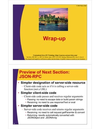 © 2010 Marty Hall




                                       Wrap-up

                       Customized Java EE Training: http://courses.coreservlets.com/
           Servlets, JSP, JSF 1.x, JSF 2.0, Struts, Ajax, GWT 2.0, GXT, Spring, Hibernate/JPA, Java 5, Java 6.
          Developed and taught by well-known author and developer. At public venues or onsite at your location.




     Preview of Next Section:
     JSON-RPC
     • Simpler designation of server-side resource
       – Client-side code acts as if it is calling a server-side
         function (not a URL)
     • Simpler client side code
               client-side
       – Client-side code passes and receives regular arguments
          • Passing: no need to escape data or build param strings
                  g                 p                p          g
          • Receiving: no need to use responseText or eval
     • Simpler server-side code
       –S
        Server-side code receives and returns regular arguments
                id    d      i      d             l
          • Receiving: no need to call request.getParamter & convert
          • Returning: results automatically converted with
            JSONObject and JSONArray

63
 