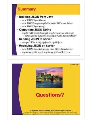 Summary
     • Building JSON from Java
       – new JSONObject(bean)
       – new JSONArray(arrayOrCollectionOfBeans, false)
       – new JSONObject(map)
     • Outputting JSON String
       – myJSONObject toString() myJSONArray toString()
         myJSONObject.toString(), myJSONArray.toString()
          • When you do out.print, toString is invoked automatically
     • Sending JSON to server
       – escape(JSON.stringify(javaScriptObject))
     • Receiving JSON on server
       – new JSONObject(string) or new JSONArray(string)
       – myArray.getString(i), myArray.getDouble(i), etc.
64




                                                                                                © 2010 Marty Hall




                                 Questions?

                       Customized Java EE Training: http://courses.coreservlets.com/
           Servlets, JSP, JSF 1.x, JSF 2.0, Struts, Ajax, GWT 2.0, GXT, Spring, Hibernate/JPA, Java 5, Java 6.
          Developed and taught by well-known author and developer. At public venues or onsite at your location.
 