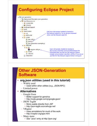Configuring Eclipse Project



                                   Used only in last example. Available for download at
                                   http://www.json.org/json2.js. You can also get compressed
                                   version; see http://www.json.org/js.html.




                                        Used in all examples. Available for download at
                                        http://courses.coreservlets.com/Course-Materials/ajax.html
                                        http://courses coreservlets com/Course-Materials/ajax html
                                        Downloaded latest .java files from http://www.json.org/java/,
                                        compiled, and put resultant .class files in JAR file. Or, you can put
                                        .java files from http://www.json.org/java/ directly in src/org.json.
8




    Other JSON-Generation
    Software
    • org.json utilities (used in this tutorial)
      – Wid l used
        Widely   d
         • Used within other utilities (e.g., JSON-RPC)
      – Limited power
    • Alt
      Alternatives
             ti
      – Google Gson
         • Better support for generics
         • htt // d
           http://code.google.com/p/google-gson/
                            l     / /   l      /
      – JSON Taglib
         • More usable directly from JSP
         • http://json taglib sourceforge net/
           http://json-taglib.sourceforge.net/
      – VRaptor
         • Uses annotations for much of the work
         • http://vraptor org/ajax html
           http://vraptor.org/ajax.html
      – Many more
         • See “Java” entry at http://json.org/
9
 