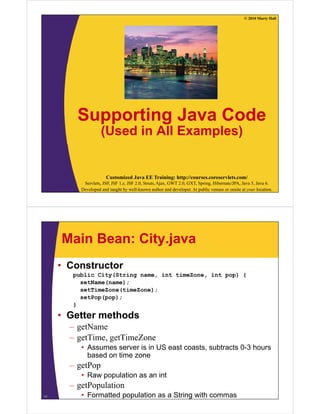 © 2010 Marty Hall




         Supporting Java Code
                    (Used in All Examples)


                       Customized Java EE Training: http://courses.coreservlets.com/
           Servlets, JSP, JSF 1.x, JSF 2.0, Struts, Ajax, GWT 2.0, GXT, Spring, Hibernate/JPA, Java 5, Java 6.
          Developed and taught by well-known author and developer. At public venues or onsite at your location.




     Main Bean: City.java
     • Constructor
        public City(String name, int timeZone, int pop) {
          setName(name);
          setTimeZone(timeZone);
          setPop(pop);
        }

     • Getter methods
       – getName
       – getTime, getTimeZone
          • Assumes server is in US east coasts subtracts 0-3 hours
                                         coasts,          03
            based on time zone
       – getPop
          • Raw population as an int
       – getPopulation
11        • Formatted population as a String with commas
 