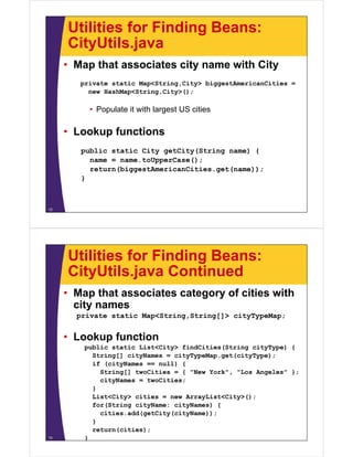 Utilities for Finding Beans:
     CityUtils.java
     CityUtils java
     • Map that associates city name with City
        private static Map<String,City> biggestAmericanCities =
          new HashMap<String,City>();

          • Populate it with largest US cities

     • L k
       Lookup f
              functions
                  ti
        public static City getCity(String name) {
          name = name.toUpperCase();
          return(biggestAmericanCities.get(name));
        }



12




     Utilities for Finding Beans:
     CityUtils.java
     CityUtils java Continued
     • Map that associates category of cities with
       city names
        i
       private static Map<String,String[]> cityTypeMap;


     • Lookup function
         public static List<City> findCities(String cityType) {
           String[] cityNames = cityTypeMap get(cityType);
                                cityTypeMap.get(cityType);
           if (cityNames == null) {
             String[] twoCities = { "New York", "Los Angeles" };
             cityNames = twoCities;
           }
           List<City> cities = new ArrayList<City>();
           for(String cityName: cityNames) {
             cities.add(getCity(cityName));
             cities add(getCity(cityName));
           }
           return(cities);
13       }
 