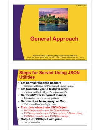 © 2010 Marty Hall




                  General Approach

                       Customized Java EE Training: http://courses.coreservlets.com/
           Servlets, JSP, JSF 1.x, JSF 2.0, Struts, Ajax, GWT 2.0, GXT, Spring, Hibernate/JPA, Java 5, Java 6.
          Developed and taught by well-known author and developer. At public venues or onsite at your location.




     Steps for Servlet Using JSON
     Utilities
     • Set normal response headers
       – response.setHeader f P
                    tH d for Pragma and C h C t l
                                      d Cache-Control
     • Set Content-Type to text/javascript
       – response.setContentType("text/javascript");
     • Get PrintWriter in normal manner
       – PrintWriter out = response.getWriter
     • Get result as bean array or Map
                     bean, array,
       – Call normal business logic code
     • Turn Java object into JSONObject
       – JSONObject result = new JSONObject(bean);
       – JSONArray result = new JSONArray(arrayOfBeans, false);
       – JSONObject result = new JSONObject(map);
                j                      j ( p)
     • Output JSONObject with print
       – out.print(result);
17
 