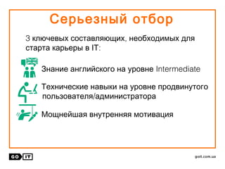Серьезный отбор
3 ,ключевых составляющих необходимых для
:старта карьеры в ІТ
IntermediateЗнание английского на уровне
Технические навыки на уровне продвинутого
/пользователя администратора
Мощнейшая внутренняя мотивация
 