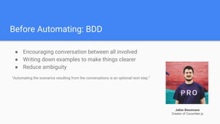 Before Automating: BDD
● Encouraging conversation between all involved
● Writing down examples to make things clearer
● Reduce ambiguity
“Automating the scenarios resulting from the conversations is an optional next step.”
Julien Biezemans
Creator of Cucumber.js
 