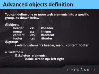 Advanced objects definition
You can define one or more web elements into a specific
group, as shown below:
@objects
header css #header
menu css #menu
content css #content
footer css #footer
@groups
skeleton_elements header, menu, content, footer
= Skeleton =
&skeleton_elements:
inside screen 0px left right
 