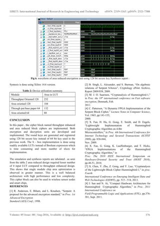 IJRET: International Journal of Research in Engineering and Technology eISSN: 2319-1163 | pISSN: 2321-7308
Fig 6. waveform of area reduced encryption unit using 128 bit secure key.Synthesis report :
Syntesis is done using Xilinx 14.6 version.
Table 2: Device utilization summary
Module Area in LUT
Throughput Oriented 128 252
Area oriented 128 104
Through put base paper 64 132
Area oriented 64 88
CONCLUSION
In this paper , the cipher block named throughput enhanced
and area reduced block ciphers are implemented. Both
encryption and decryption units are developed and
implemented. The round keys are generated and registered
using 128 bit secure key instead of 64 bit key used in the
previous work. The S – box implementation is done using
readily available LUTs instead of Boolean expression which
is time consuming and more number of slices for
implementation.
The simulation and synthesis reports are tabulated . as seen
from the table 2 area reduced design required lesser number
of 4 input LUT compared to throughput enhanced design.
This shows that single module chip area optimization is
observed in greater manner. This is a well balanced
architecture with high performance and low complexity.
This cipher block can also be used in wireless sensor nodes
and smart chips.
REFERENCES
[1] R. Anderson, E. Biham, and L. Knudsen, “Serpent: A
proposal for the advanced encryption standard,” in Proc. 1st
Advanced Encryption
Standard (AES) Conf., 1998.
[2] B. Singh, L. Alexander, and S. Burman, “On algebraic
relations of Serpent S-boxes”, Cryptology ePrint Archive,
Report 2009/038, 2009.
[3] M. J. O. Saarinen, “Cryptanalysis of Hummingbird-1,”
in Proc. the 18th
international conference on Fast software
encryption, Denmark, Feb.
2011.
[4] C. Patterson, “A Dynamic FPGA Implementation of the
Serpent Block Cipher,” Lecture Notes in Computer Science,
Vol. 1965, pp 141-155,
2000.
[5] X. Fan, H. Hu, G. Gong, E. Smith, and D. Engels,
“Lightweight Implementation of Hummingbird
Cryptographic Algorithm on 4-Bit
Microcontrollers,” in Proc. 4th International Conference for
Internet Technology and Secured Transactions (ICITST
2009), pp. 838-844,
Nov. 2009.
[6] X. Fan, G. Gong, K. Lauffenburger, and T. Hicks,
“FPGA Implementations of the Hummingbird
Cryptographic Algorithm,” in
Proc. The 2010 IEEE International Symposium on
Hardware-Oriented Security and Trust (HOST 2010),
pp.48-51, 2010.
[7] X. Chen, Y. Zhu, Z. Gong, and Y. Luo, “Cryptanalysis
of the Lightweight Block Cipher Hummingbird-1,” in proc.
Fourth
International Conference on Emerging Intelligent Data and
Web Technologies (EIDWT), pp. 515 - 518, 2013.
[8] I. San and N. At, “Compact Hardware Architecture for
Hummingbird Cryptographic Algorithm,” in Proc. 2011
International Conference on
Field Programmable Logic and Applications (FPL), pp.376-
381, Sept. 2011.
________________________________________________________________________________________________________
Volume: 05 Issue: 08 | Aug-2016, Available @ http://ijret.esatjournals.org 176
 