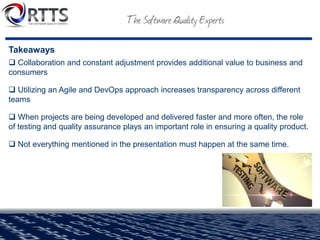 Takeaways
 Collaboration and constant adjustment provides additional value to business and
consumers
 Utilizing an Agile and DevOps approach increases transparency across different
teams
 When projects are being developed and delivered faster and more often, the role
of testing and quality assurance plays an important role in ensuring a quality product.
 Not everything mentioned in the presentation must happen at the same time.
 