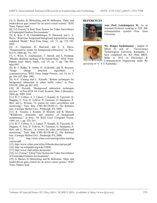 IJRET: International Journal of Research in Engineering and Technology eISSN: 2319-1163 | pISSN: 2321-7308
__________________________________________________________________________________________
Volume: 03 Special Issue: 03 | May-2014 | NCRIET-2014, Available @ http://www.ijret.org 379
[3]. G. Backer, B. Mertsching, and M. Bollmann, “Data- and
model-driven gaze control for an active-vision system,” IEEE
Trans. Pattern Anal
[4]. G.L.Foresti,”A Real Time System for Video Surveillance
of Unattended Outdoor Environments”.
[5]. K. Kim, T. H. Chalidabhongse, D. Harwood, and L. S.
Davis, “Real-time foreground-background segmentation using
codebook Model,” Real-Time Imag., vol. 11, pp. 172–185,
2005.
[6]. A. Elgammal, D. Hanvood, and L. S. Davis,
“Nonparametric model for background subtraction,” in Proc.
ECCV, 2000, pp. 751–767
[7]. C. Wren, A. Azarbayejani, T. Darrell, and A. Pentland,
“Pfinder: Realtime tracking of the human body,” IEEE Trans.
Pattern Anal. Mach. Intell., vol. 19, no. 7, pp. 780–785,
May1997.
[8]. R. J. Radke, S. Andra, O. Al-Kofahi, and B. Roysam,
“Image change detection algorithms: a
systematicsurvey,”IEEE Trans. Image Process., vol. 14, no. 3,
pp. 294–307, Mar. 2005.
[9]. S.-C. Cheung and C. Kamath, “Robust techniques for
background subtraction in urban traffic video,” in Proc.
EIVCIP, 2004, pp. 881–892.
[10]. M. Piccardi, “Background subtraction techniques
areview,” in Proc.IEEE Int. Conf. Systems, Man, Cybernetics,
2004, pp. 3099–3104.
[11]. R. T. Collins, A. J. Lipton, T. Kanade, H. Fujiyoshi, D.
Duggins, Y. Tsin, D. Tolliver, N. Enomoto, O. Hasegawa, P.
Burt, and L. Wixson, “A system for video surveillance and
monitoring,” Tech. Rep. CMU-RI-TR-00-12, The Robotics
Inst., Carnegie Mellon Univ., Pittsburgh, PA, 2000.
[12]. K. Toyama, J. Krumm, B. Brumitt, and B. Meyers,
“Wallflower: principles and practice of background
maintenance,” in Proc. 7th IEEE Conf. Computer Vision,
1999, vol. 1, pp. 255–261.
[13]. R. T. Collins, A. J. Lipton, T. Kanade, H. Fujiyoshi, D.
Duggins, Y. Tsin, D. Tolliver, N. Enomoto, O. Hasegawa, P.
Burt, and L. Wixson, “A system for video surveillance and
monitoring,” Tech. Rep. CMU-RI-TR-00-12, The Robotics
Inst., Carnegie Mellon Univ., Pittsburgh, PA, 2000.
[14]. http://www.xilinx.com/training/xilinx-training
courses.pdf
[15]. http://www.xilinx.com/xilinx10/books/docs/qst/qst.pdf
[16]. http://en.wikipedia.org/wiki/VHDL
[17]. http://www.vhdl-online.de/tutorial/
[18]. G.L.Foresti,”A Real Time System for Video Surveillance
of Unattended Outdoor Environments”.
[19]. G. Backer, B. Mertsching, and M. Bollmann, “Data- and
model-driven gaze control for an active-vision system,” IEEE
Trans. Pattern Anal
REFERENCES
Asst. Prof. Lakshmipriya W, As an
Assistant Professor working in TJIT, ME
communication systems from Anna
University.
Mr. Dongre Sachinkumar , student of
Mtech IV sem of Visvesvaraya
Technological University Karnataka, I
have completed my B.E from BKIT,
Bidar in 2012 in Electronics &
Communication Engineering under the
university of V. T. U Karnataka.
 