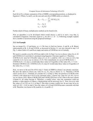 80

Computer Science & Information Technology (CS & IT)

Each bit in N is a binary summation of bits of SMM's corresponding positions, as displayed in
Equation 2. Where, Sk and Ck are the sum and carry bit of SMM entries at column k.

Further detail of binary multiplication method can be found in [4].
Now an algorithm is to be developed which would choose ai and bi in such a way that, nk
calculated in Equation 2 becomes equal to rk, for all k ≤ ( 2l – 1). Following example explains
how a number is factorised using the proposed technique.
3.1.1 An Example
Say an integer R = 12 and hence, m = 4. We have to find two factors, A and B, or R. Binary
representation of R, A, B and S M M, as discussed in Section 3.1, are now showed in step 1 of
Fig. 3, where fields of A and B are empty and entries of S M M are set to 0 initially.
We need to consider every bit of R from right to left. In Step 2 we try to choose values for a1, b1
and S M M [1] [1] such that n1 calculated using Equation 2 becomes equal to r1. Therefore,
S M M [1] [1] must be 0. Possible values of { a1, b1 } could be { 0,0 } or { 1,0} or { 0,1}, but
cannot be {1,1}. Let us say we choose { 0, 0}. Now immediately we can set S M M [2] [2] =
S M M [3] [3] = 0, since a1 would make these values to 0 regardless of the value of bi, i = 1 to l.
Similarly S M M [1] [2] = S M M [1] [3] = 0, since b1 would make these values to 0 regardless of
the value of ai, i = 1 to l.
Now, we move to the next bit of R in step 3. Values of SMM in column 2 are already consistent.
We have the option to choose any value for {a2, b2}. Say us choose {1, 1}. Therefore, S M M
[2][3] can be set to 1. Similarly we consider for r3 in Step 4. Only one position of S M M in this
column is left which has to be 0 to be consistent with r3. Choose any value for {a3, b3}. Let us
say we choose {0,0}. Hence S M M [2][4] and S M M [2][5] have to be 0. But in the next column
(column 4), all values become 0. Therefore, a conflict arises, since the summation could not
produce a value equal to r4. Hence, a backtracking will be necessary for r3. Now, let us try with
the values of {a3, b3} an {1,1} in Step 5. This time it creates conflict too. In next step, let us try
with {a3, b3} - {1,0} in step 6. Now the values of A, B and S M M becomes consistent with that
of R. Therefore, two factors of R would be A = 6 and B = 2.

 