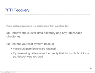 PITR Recovery
If your backup was an rsync to a second server then skip steps 3 & 4
(3) Remove the cluster data directory and any tablespace
directories
(4) Restore your last system backup
• make sure permissions are retained
• If you're using tablespaces then verify that the symbolic links in
pg_tblspc/ were restored
48
Wednesday, September 18, 13
 