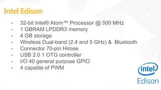IntelEdison
- 32-bit Intel® Atom™ Processor @ 500 MHz
- 1 GBRAM LPDDR3 memory
- 4 GB storage
- Wireless Dual-band (2.4 and 5 GHz) & Bluetooth
- Connector 70-pin Hirose
- USB 2.0 1 OTG controller
- I/O 40 general purpose GPIO
- 4 capable of PWM
 