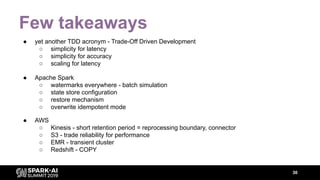 Few takeaways
● yet another TDD acronym - Trade-Off Driven Development
○ simplicity for latency
○ simplicity for accuracy
○ scaling for latency
● AWS
○ Kinesis - short retention period = reprocessing boundary, connector
○ S3 - trade reliability for performance
○ EMR - transient cluster
○ Redshift - COPY
● Apache Spark
○ watermarks everywhere - batch simulation
○ state store configuration
○ restore mechanism
○ overwrite idempotent mode
30
 