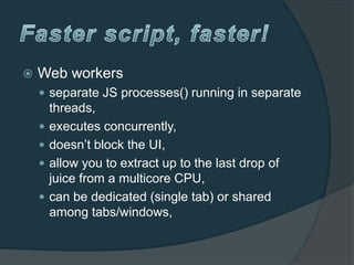    Web workers
     separate JS processes() running in separate
        threads,
       executes concurrently,
       doesn’t block the UI,
       allow you to extract up to the last drop of
        juice from a multicore CPU,
       can be dedicated (single tab) or shared
        among tabs/windows,
 