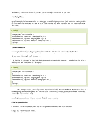 Note: Using semicolons makes it possible to write multiple statements on one line.

JavaScript Code

JavaScript code (or just JavaScript) is a sequence of JavaScript statements. Each statement is executed by
the browser in the sequence they are written. This example will write a heading and two paragraphs to a
web page:


Example

<script type="text/javascript">
document.write("<h1>This is a heading</h1>");
document.write("<p>This is a paragraph.</p>");
document.write("<p>This is another paragraph.</p>");
</script>

JavaScript Blocks

JavaScript statements can be grouped together in blocks. Blocks start with a left curly bracket

{, and ends with a right curly bracket }.

The purpose of a block is to make the sequence of statements execute together. This example will write a
heading and two paragraphs to a web page:


Example

<script type="text/javascript">
{
document.write("<h1>This is a heading</h1>");
document.write("<p>This is a paragraph.</p>");
document.write("<p>This is another paragraph.</p>");
}
</script>


        The example above is not very useful. It just demonstrates the use of a block. Normally a block is
used to group statements together in a function or in a condition (where a group of statements should be
executed if a condition is met).

JavaScript comments can be used to make the code more readable.

JavaScript Comments

Comments can be added to explain the JavaScript, or to make the code more readable.

Single line comments start with //.
 