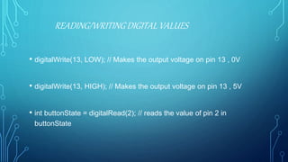 • digitalWrite(13, LOW); // Makes the output voltage on pin 13 , 0V
• digitalWrite(13, HIGH); // Makes the output voltage on pin 13 , 5V
• int buttonState = digitalRead(2); // reads the value of pin 2 in
buttonState
READING/WRITING DIGITAL VALUES
 