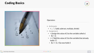 Evolve Project | Brian Pichman
18
• Arithmetic
• +, -, *, / (add, subtract, multiply, divide)
• Assignment
• = (assign the value of 2 to the variable called v)
• $v = 2;
• += (“Add the value of 3 to the variable that already
holds 1”)
• $v += 3; // $a now holds 5
Operators
Coding Basics !
 