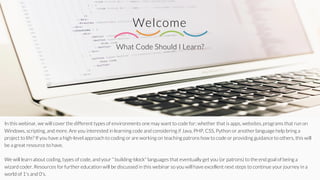 What Code Should I Learn?
Welcome
In this webinar, we will cover the different types of environments one may want to code for; whether that is apps, websites, programs that run on
Windows, scripting, and more. Are you interested in learning code and considering if Java, PHP, CSS, Python or another language help bring a
project to life? If you have a high-level approach to coding or are working on teaching patrons how to code or providing guidance to others, this will
be a great resource to have.
We will learn about coding, types of code, and your " building-block" languages that eventually get you (or patrons) to the end goal of being a
wizard coder. Resources for further education will be discussed in this webinar so you will have excellent next steps to continue your journey in a
world of 1's and 0's.
 