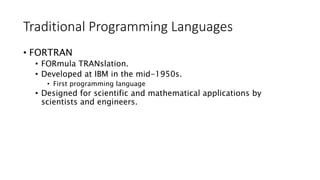 Traditional Programming Languages
• FORTRAN
• FORmula TRANslation.
• Developed at IBM in the mid-1950s.
• First programming language
• Designed for scientific and mathematical applications by
scientists and engineers.
 