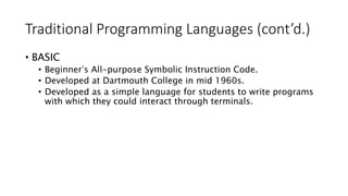 Traditional Programming Languages (cont’d.)
• BASIC
• Beginner s All-purpose Symbolic Instruction Code.
• Developed at Dartmouth College in mid 1960s.
• Developed as a simple language for students to write programs
with which they could interact through terminals.
 