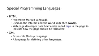 Special Programming Languages
• HTML
• HyperText Markup Language.
• Used on the Internet and the World Wide Web (WWW).
• Web page developer puts brief codes called tags in the page to
indicate how the page should be formatted.
• XML
• Extensible Markup Language.
• A language for defining other languages.
 