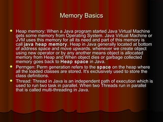Memory BasicsMemory Basics
 Heap memory: When a Java program started Java Virtual MachineHeap memory: When a Java program started Java Virtual Machine
gets some memory from Operating System. Java Virtual Machine orgets some memory from Operating System. Java Virtual Machine or
JVM uses this memory for all its need and part of this memory isJVM uses this memory for all its need and part of this memory is
call call java heap memoryjava heap memory . Heap in Java generally located at bottom. Heap in Java generally located at bottom
of address space and move upwards. whenever we create objectof address space and move upwards. whenever we create object
using new operator or by any another means object is allocatedusing new operator or by any another means object is allocated
memory from Heap and When object dies or garbage collectedmemory from Heap and When object dies or garbage collected
memory goes back to memory goes back to Heap spaceHeap space in Java. in Java.
 Permgen: Perm generation refers to thePermgen: Perm generation refers to the spacespace on the heap whereon the heap where
all the loaded classes are stored. It's exclusively used to store theall the loaded classes are stored. It's exclusively used to store the
class definitions.class definitions.
 Thread: Thread in Java is an independent path of execution which isThread: Thread in Java is an independent path of execution which is
used to run two task in parallel. When two Threads run in parallelused to run two task in parallel. When two Threads run in parallel
that is called multi-threading in Java. that is called multi-threading in Java. 
 