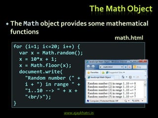 www.ajaykhatri.in
The Math Object
 The Math object provides some mathematical
functions
for (i=1; i<=20; i++) {
var x = Math.random();
x = 10*x + 1;
x = Math.floor(x);
document.write(
"Random number (" +
i + ") in range " +
"1..10 --> " + x +
"<br/>");
}
math.html
 