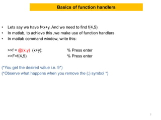 Basics of function handlers
• Lets say we have f=x+y, And we need to find f(4,5)
• In matlab, to achieve this ,we make use of function handlers
• In matlab command window, write this:
>>f = @(x,y) (x+y); % Press enter
>>F=f(4,5) % Press enter
(*You get the desired value i.e. 9*)
(*Observe what happens when you remove the (;) symbol *)
7
 