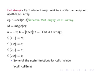 Cell Arrays - Each element may point to a scalar, an array, or
another cell array.
eg. C=cell(2, 3)%create 2x3 empty cell array
M = magic(2);
a = 1:3; b = [4;5;6]; s = ’This is a string’;
C{1,1} = M;
C{1,2} = a;
C{2,1} = b;
C{2,2} = s;
▸ Some of the useful functions for cells include
iscell, cell2mat
 