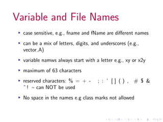 Variable and File Names
▸ case sensitive, e.g., fname and fName are different names
▸ can be a mix of letters, digits, and underscores (e.g.,
vector A)
▸ variable namws always start with a letter e.g., xy or x2y
▸ maximum of 63 characters
▸ reserved characters: % = + - ; : ’ [ ] ( ) , # $ &
ˆ ! ∼ can NOT be used
▸ No space in the names e.g class marks not allowed
 