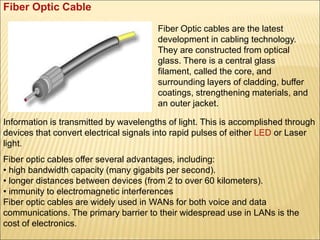 Fiber Optic Cable
Fiber Optic cables are the latest
development in cabling technology.
They are constructed from optical
glass. There is a central glass
filament, called the core, and
surrounding layers of cladding, buffer
coatings, strengthening materials, and
an outer jacket.
Information is transmitted by wavelengths of light. This is accomplished through
devices that convert electrical signals into rapid pulses of either LED or Laser
light.
Fiber optic cables offer several advantages, including:
• high bandwidth capacity (many gigabits per second).
• longer distances between devices (from 2 to over 60 kilometers).
• immunity to electromagnetic interferences
Fiber optic cables are widely used in WANs for both voice and data
communications. The primary barrier to their widespread use in LANs is the
cost of electronics.
 