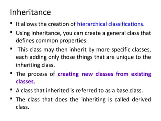 Inheritance
 It allows the creation of hierarchical classifications.
 Using inheritance, you can create a general class that
defines common properties.
 This class may then inherit by more specific classes,
each adding only those things that are unique to the
inheriting class.
 The process of creating new classes from existing
classes.
 A class that inherited is referred to as a base class.
 The class that does the inheriting is called derived
class.
 