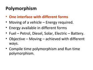 Polymorphism
• One interface with different forms
• Moving of a vehicle – Energy required.
• Energy available in different forms
• Fuel – Petrol, Diesel, Solar, Electric – Battery.
• Objective – Moving – achieved with different
ways.
• Compile time polymorphism and Run time
polymorphism.
 