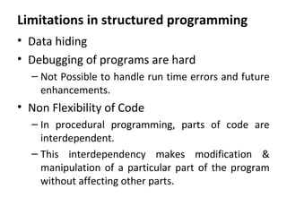 Limitations in structured programming
• Data hiding
• Debugging of programs are hard
– Not Possible to handle run time errors and future
enhancements.
• Non Flexibility of Code
– In procedural programming, parts of code are
interdependent.
– This interdependency makes modification &
manipulation of a particular part of the program
without affecting other parts.
 
