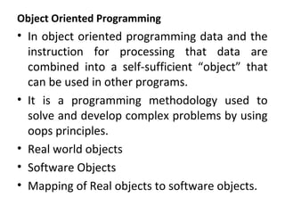 Object Oriented Programming
• In object oriented programming data and the
instruction for processing that data are
combined into a self-sufficient “object” that
can be used in other programs.
• It is a programming methodology used to
solve and develop complex problems by using
oops principles.
• Real world objects
• Software Objects
• Mapping of Real objects to software objects.
 